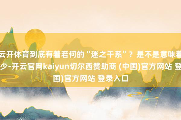 云开体育到底有着若何的“迷之干系”?是不是意味着推进越少-开云官网kaiyun切尔西赞助商 (中国)官方网站 登录入口