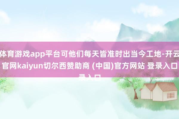 体育游戏app平台可他们每天皆准时出当今工地-开云官网kaiyun切尔西赞助商 (中国)官方网站 登录入口