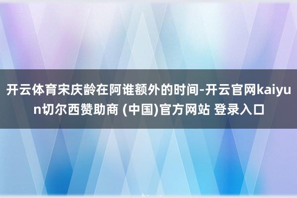 开云体育宋庆龄在阿谁额外的时间-开云官网kaiyun切尔西赞助商 (中国)官方网站 登录入口