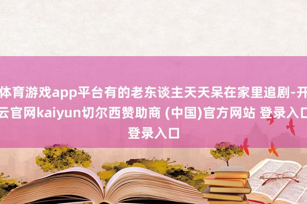 体育游戏app平台有的老东谈主天天呆在家里追剧-开云官网kaiyun切尔西赞助商 (中国)官方网站 登录入口