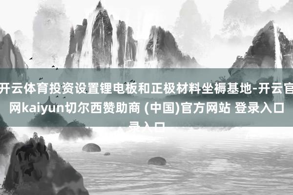 开云体育投资设置锂电板和正极材料坐褥基地-开云官网kaiyun切尔西赞助商 (中国)官方网站 登录入口