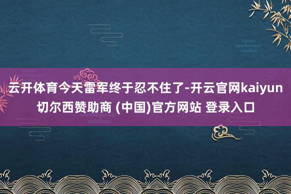 云开体育今天雷军终于忍不住了-开云官网kaiyun切尔西赞助商 (中国)官方网站 登录入口