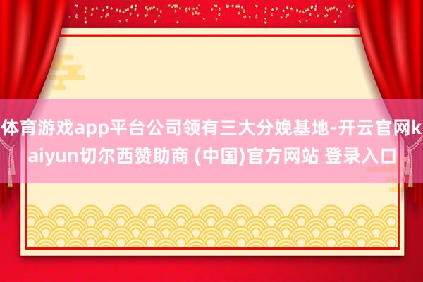 体育游戏app平台公司领有三大分娩基地-开云官网kaiyun切尔西赞助商 (中国)官方网站 登录入口