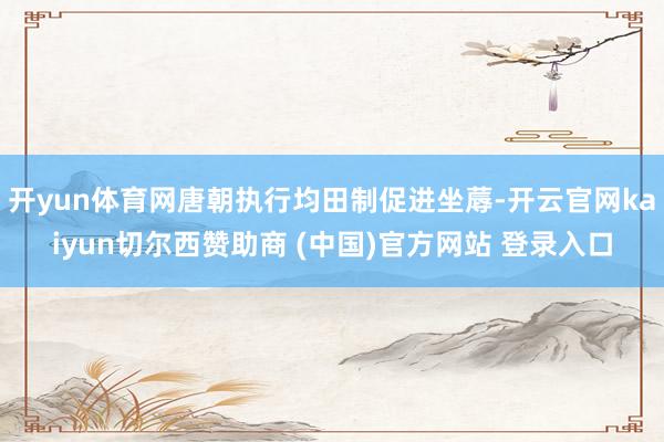 开yun体育网唐朝执行均田制促进坐蓐-开云官网kaiyun切尔西赞助商 (中国)官方网站 登录入口