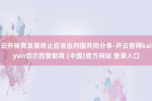 云开体育发展终止应该由列国共同分享-开云官网kaiyun切尔西赞助商 (中国)官方网站 登录入口